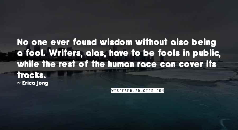 Erica Jong Quotes: No one ever found wisdom without also being a fool. Writers, alas, have to be fools in public, while the rest of the human race can cover its tracks.