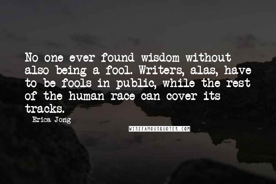 Erica Jong Quotes: No one ever found wisdom without also being a fool. Writers, alas, have to be fools in public, while the rest of the human race can cover its tracks.