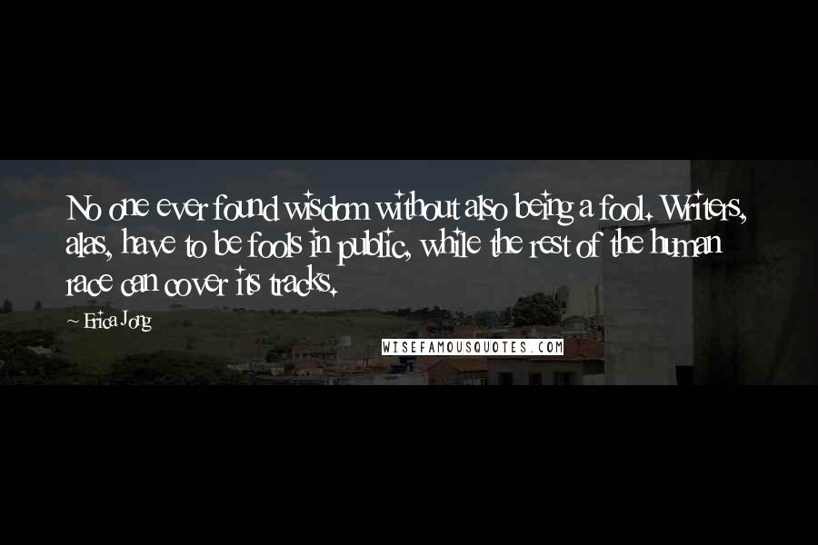 Erica Jong Quotes: No one ever found wisdom without also being a fool. Writers, alas, have to be fools in public, while the rest of the human race can cover its tracks.