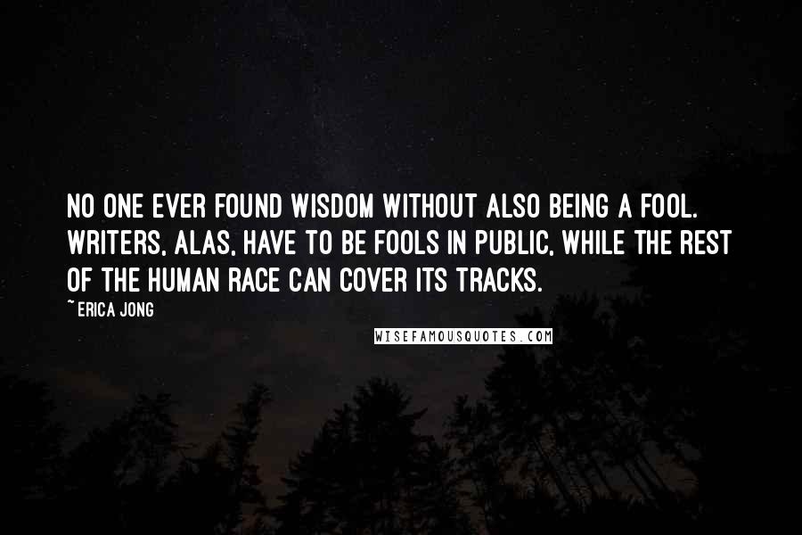 Erica Jong Quotes: No one ever found wisdom without also being a fool. Writers, alas, have to be fools in public, while the rest of the human race can cover its tracks.