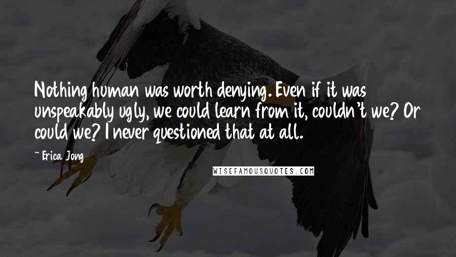 Erica Jong Quotes: Nothing human was worth denying. Even if it was unspeakably ugly, we could learn from it, couldn't we? Or could we? I never questioned that at all.