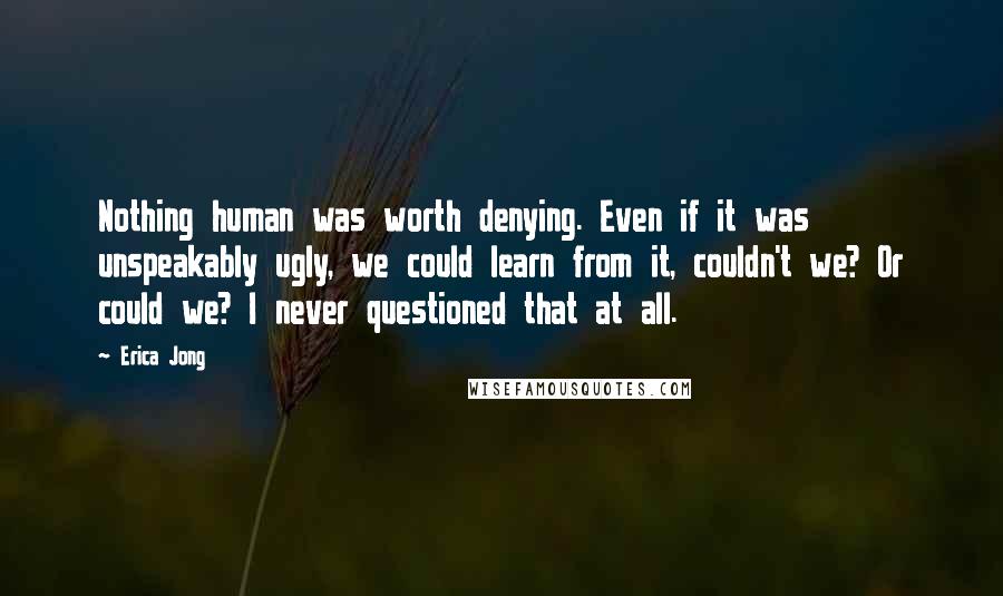 Erica Jong Quotes: Nothing human was worth denying. Even if it was unspeakably ugly, we could learn from it, couldn't we? Or could we? I never questioned that at all.