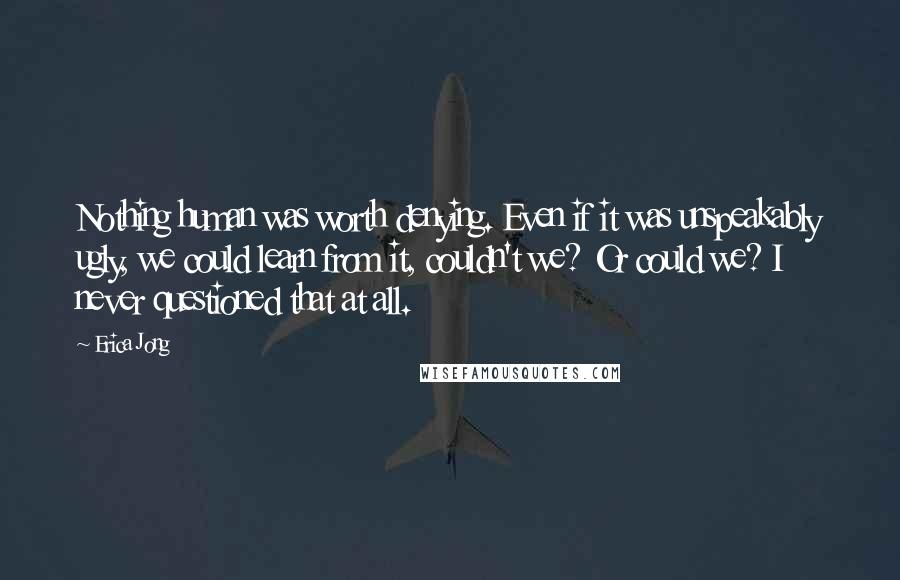 Erica Jong Quotes: Nothing human was worth denying. Even if it was unspeakably ugly, we could learn from it, couldn't we? Or could we? I never questioned that at all.