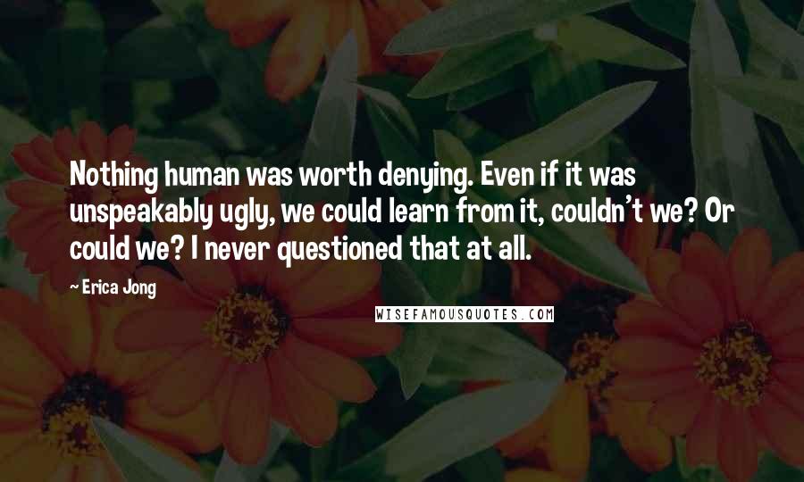 Erica Jong Quotes: Nothing human was worth denying. Even if it was unspeakably ugly, we could learn from it, couldn't we? Or could we? I never questioned that at all.