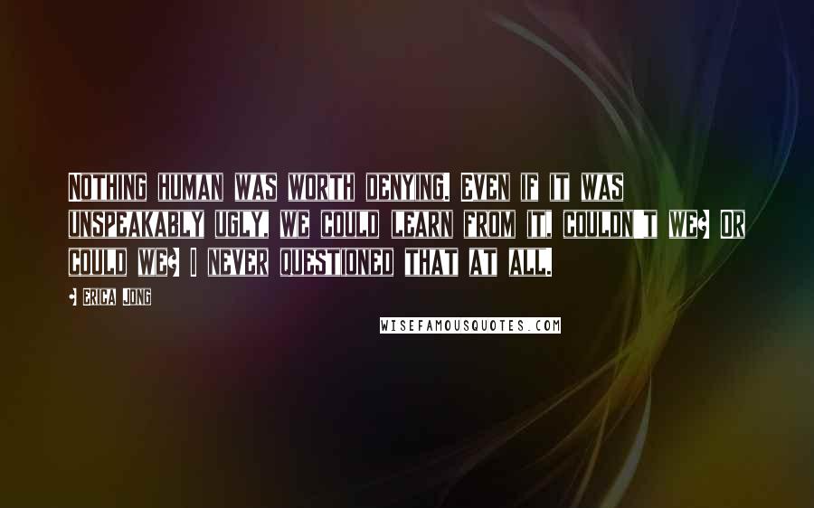 Erica Jong Quotes: Nothing human was worth denying. Even if it was unspeakably ugly, we could learn from it, couldn't we? Or could we? I never questioned that at all.