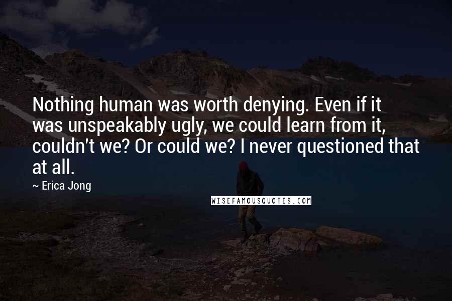 Erica Jong Quotes: Nothing human was worth denying. Even if it was unspeakably ugly, we could learn from it, couldn't we? Or could we? I never questioned that at all.