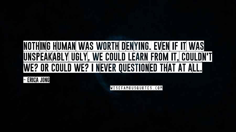 Erica Jong Quotes: Nothing human was worth denying. Even if it was unspeakably ugly, we could learn from it, couldn't we? Or could we? I never questioned that at all.