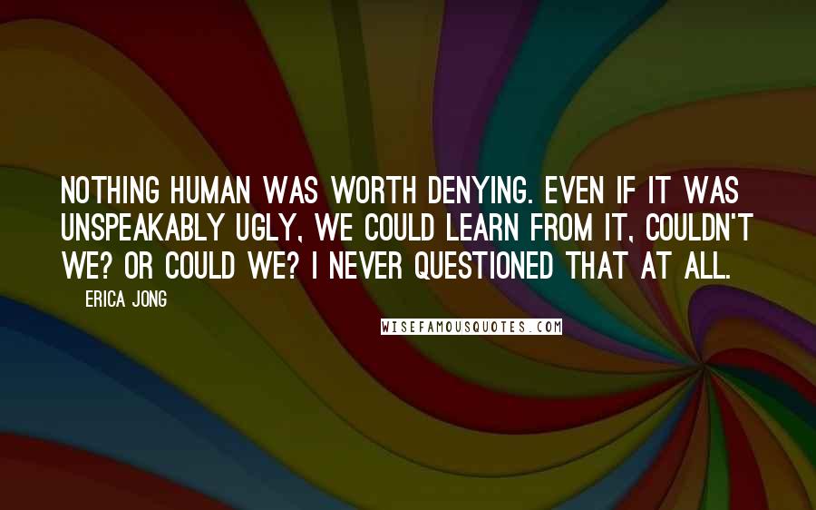 Erica Jong Quotes: Nothing human was worth denying. Even if it was unspeakably ugly, we could learn from it, couldn't we? Or could we? I never questioned that at all.