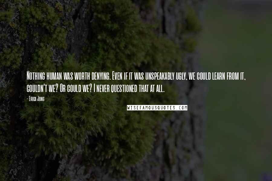 Erica Jong Quotes: Nothing human was worth denying. Even if it was unspeakably ugly, we could learn from it, couldn't we? Or could we? I never questioned that at all.