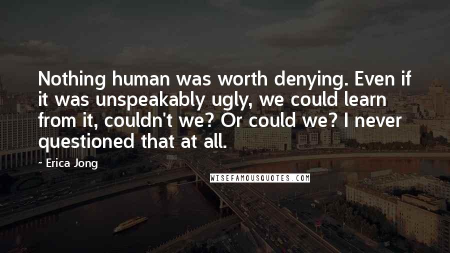 Erica Jong Quotes: Nothing human was worth denying. Even if it was unspeakably ugly, we could learn from it, couldn't we? Or could we? I never questioned that at all.