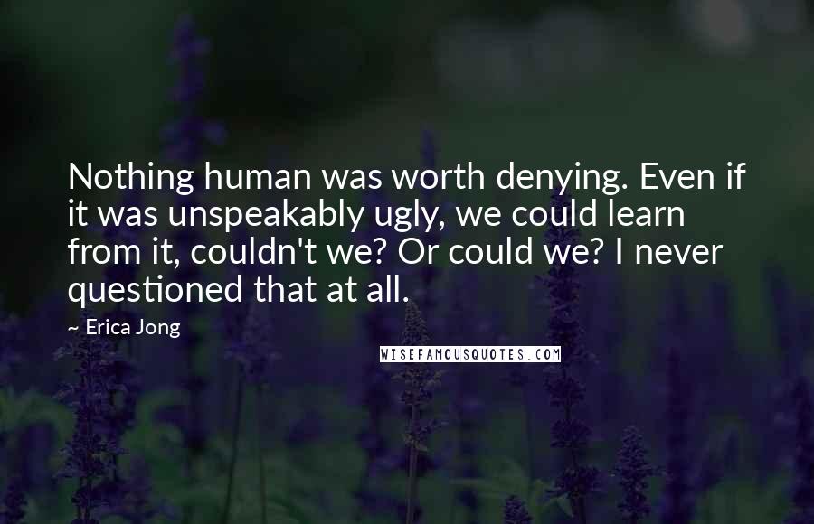 Erica Jong Quotes: Nothing human was worth denying. Even if it was unspeakably ugly, we could learn from it, couldn't we? Or could we? I never questioned that at all.
