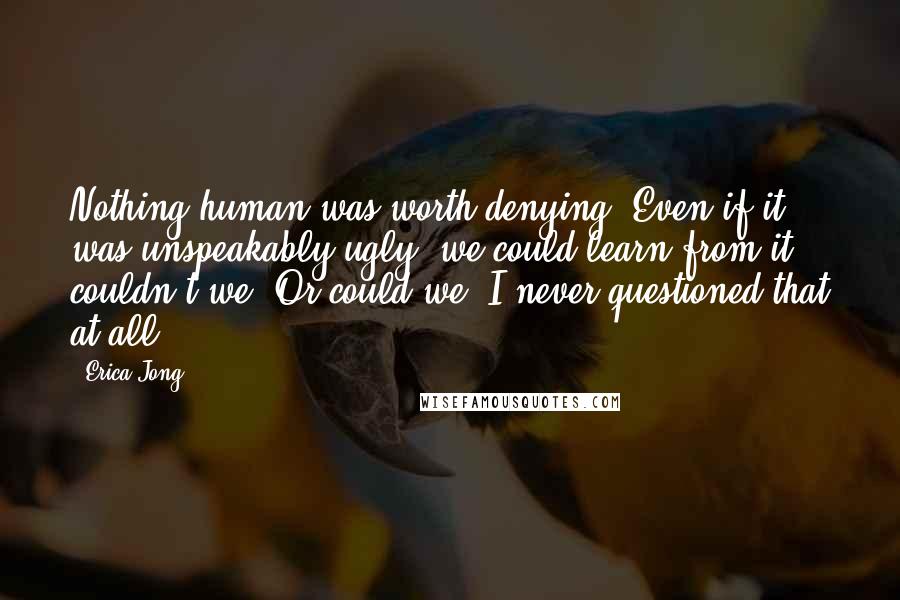 Erica Jong Quotes: Nothing human was worth denying. Even if it was unspeakably ugly, we could learn from it, couldn't we? Or could we? I never questioned that at all.