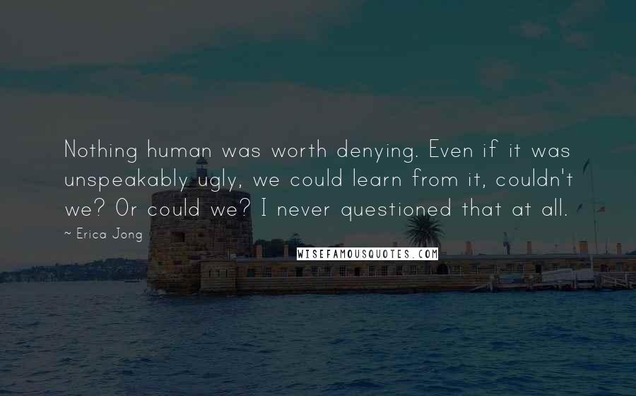 Erica Jong Quotes: Nothing human was worth denying. Even if it was unspeakably ugly, we could learn from it, couldn't we? Or could we? I never questioned that at all.