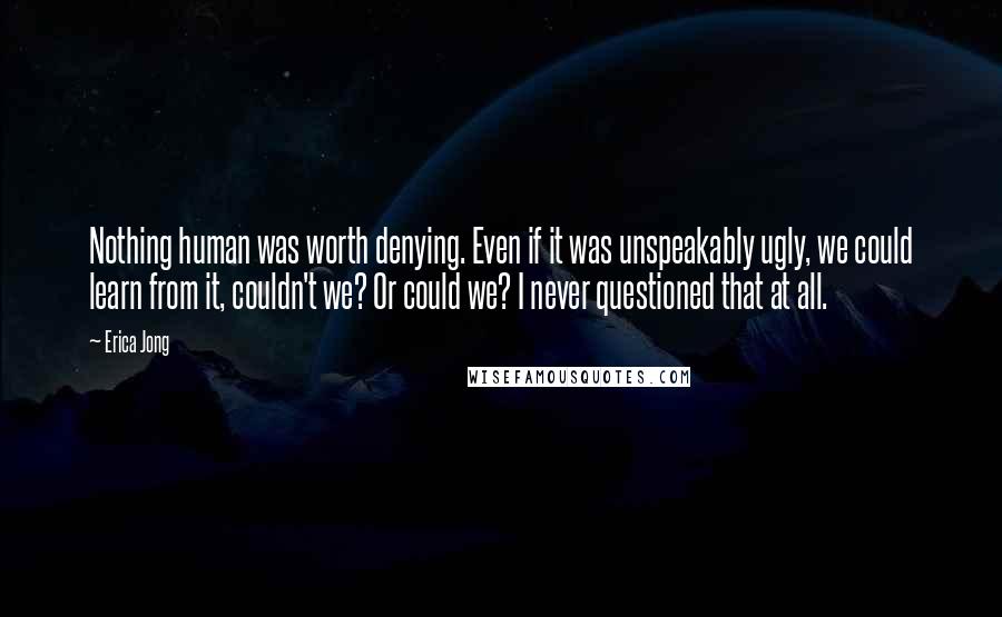 Erica Jong Quotes: Nothing human was worth denying. Even if it was unspeakably ugly, we could learn from it, couldn't we? Or could we? I never questioned that at all.