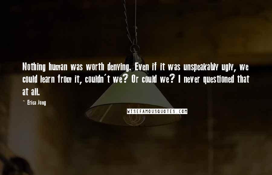 Erica Jong Quotes: Nothing human was worth denying. Even if it was unspeakably ugly, we could learn from it, couldn't we? Or could we? I never questioned that at all.