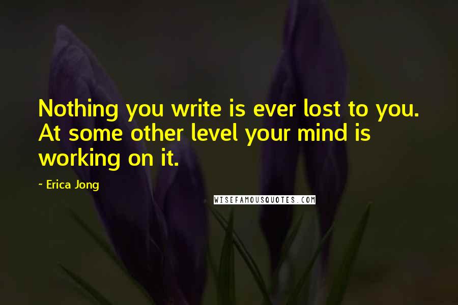 Erica Jong Quotes: Nothing you write is ever lost to you. At some other level your mind is working on it.