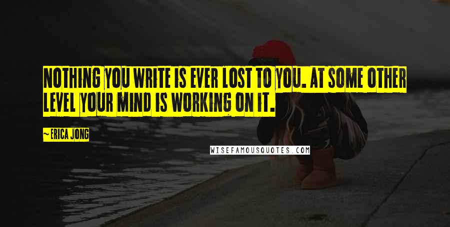 Erica Jong Quotes: Nothing you write is ever lost to you. At some other level your mind is working on it.