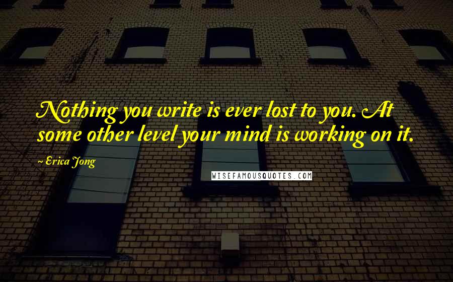Erica Jong Quotes: Nothing you write is ever lost to you. At some other level your mind is working on it.