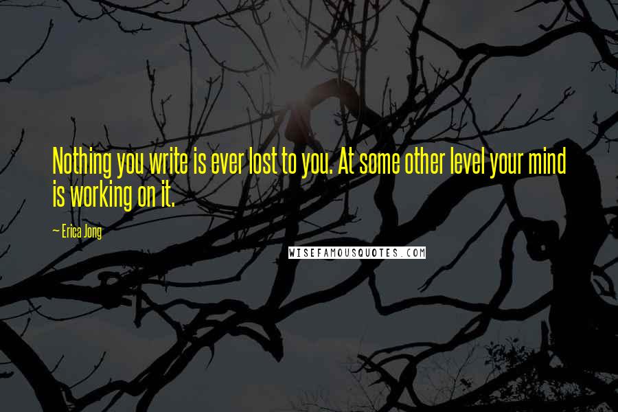 Erica Jong Quotes: Nothing you write is ever lost to you. At some other level your mind is working on it.