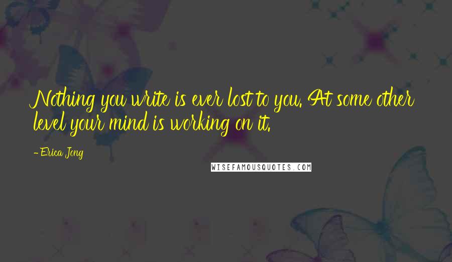 Erica Jong Quotes: Nothing you write is ever lost to you. At some other level your mind is working on it.