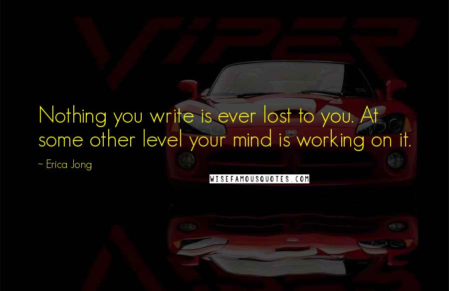 Erica Jong Quotes: Nothing you write is ever lost to you. At some other level your mind is working on it.