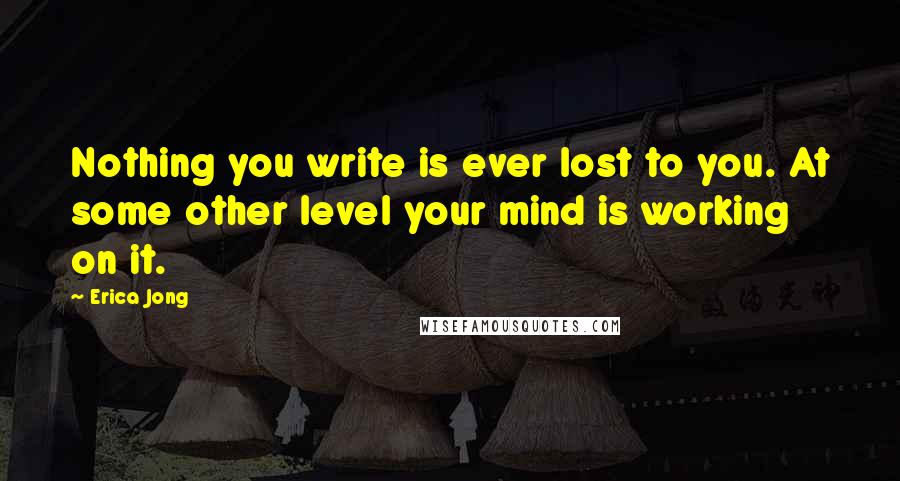 Erica Jong Quotes: Nothing you write is ever lost to you. At some other level your mind is working on it.