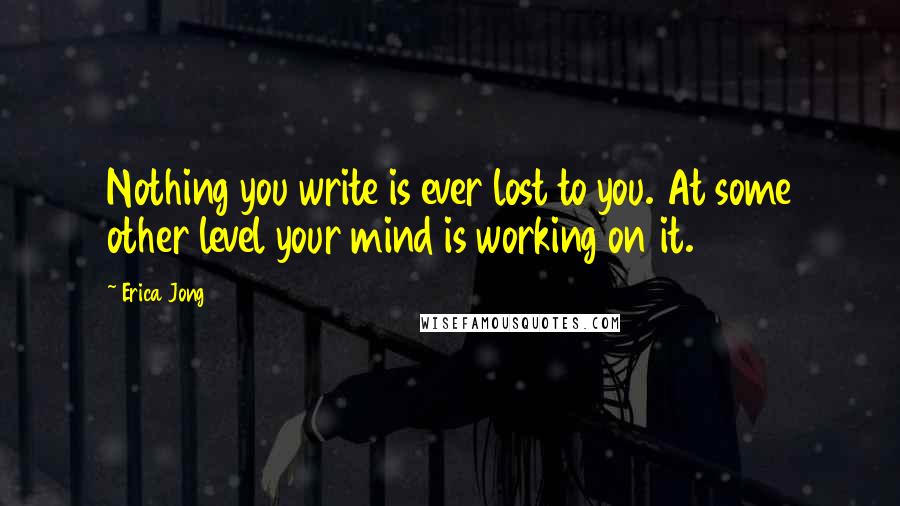 Erica Jong Quotes: Nothing you write is ever lost to you. At some other level your mind is working on it.