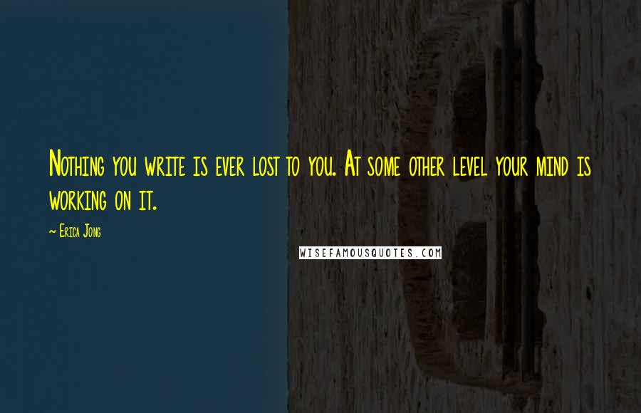 Erica Jong Quotes: Nothing you write is ever lost to you. At some other level your mind is working on it.