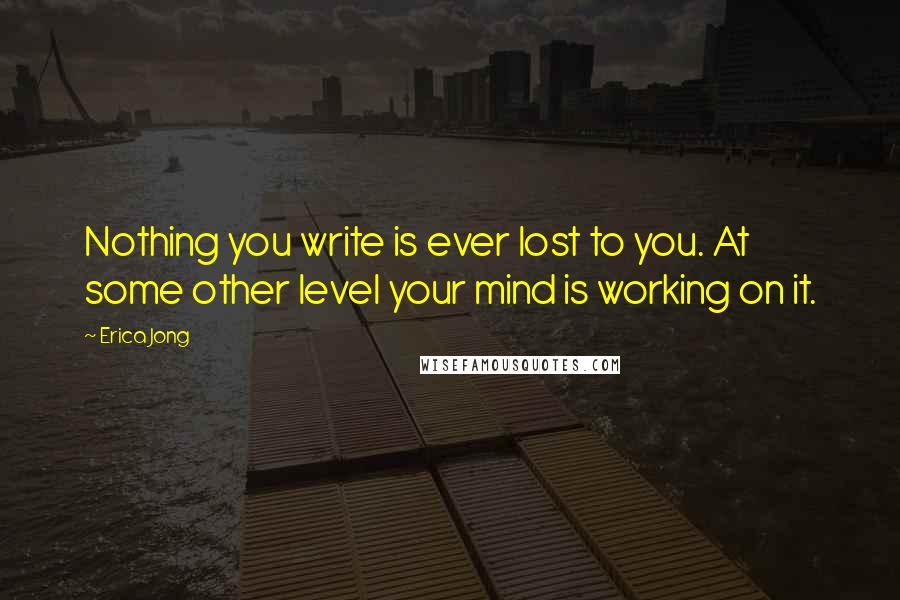 Erica Jong Quotes: Nothing you write is ever lost to you. At some other level your mind is working on it.