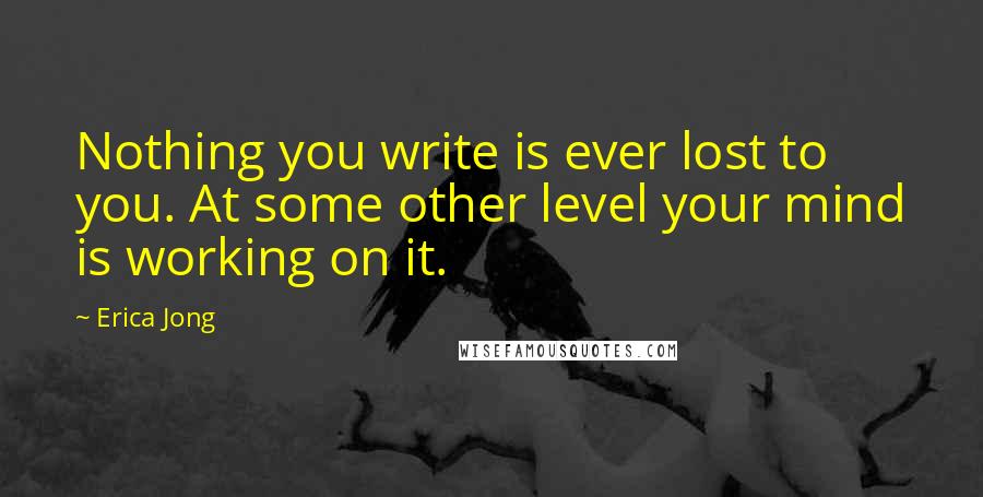 Erica Jong Quotes: Nothing you write is ever lost to you. At some other level your mind is working on it.