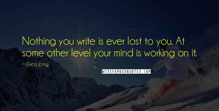 Erica Jong Quotes: Nothing you write is ever lost to you. At some other level your mind is working on it.