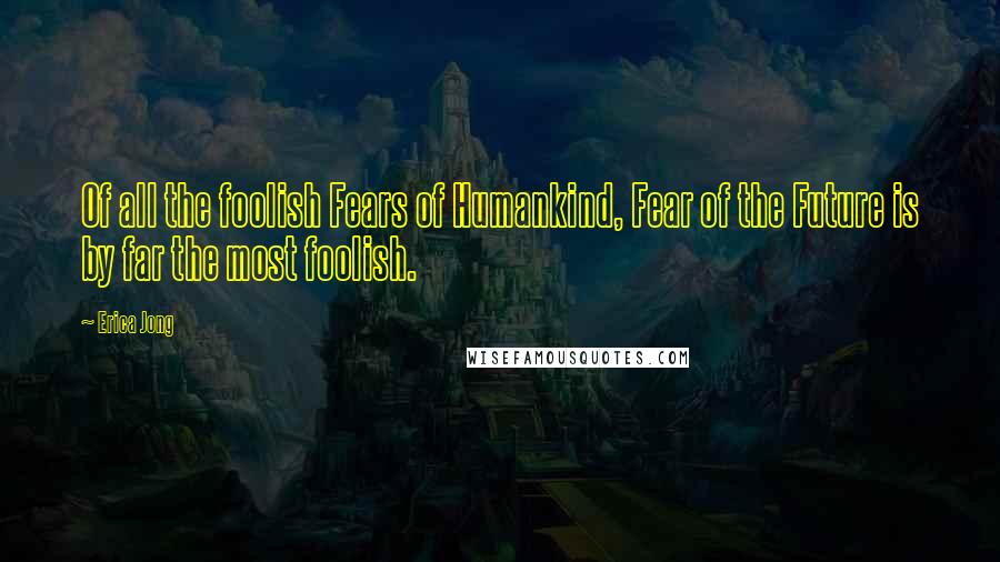 Erica Jong Quotes: Of all the foolish Fears of Humankind, Fear of the Future is by far the most foolish.