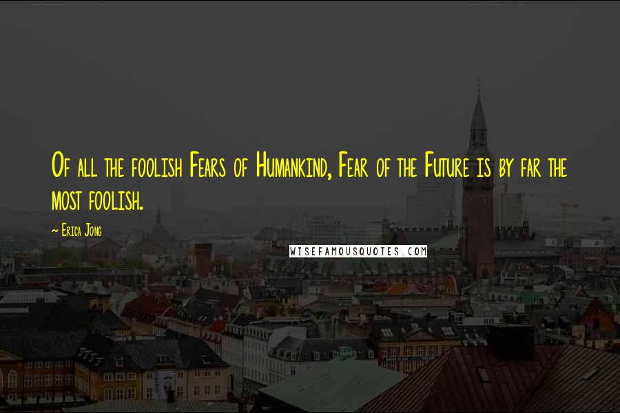 Erica Jong Quotes: Of all the foolish Fears of Humankind, Fear of the Future is by far the most foolish.