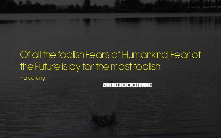 Erica Jong Quotes: Of all the foolish Fears of Humankind, Fear of the Future is by far the most foolish.