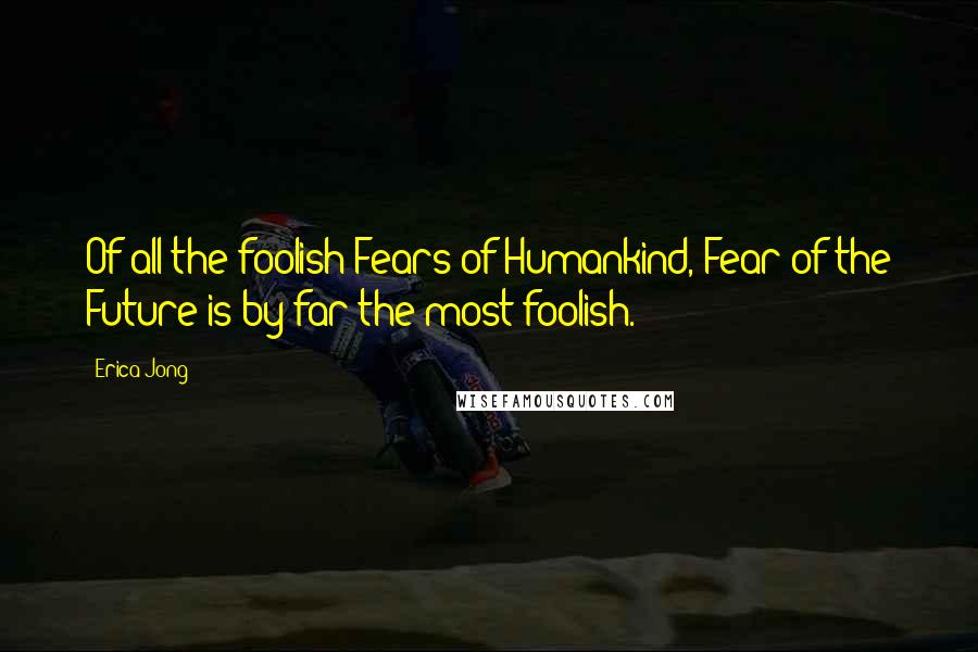 Erica Jong Quotes: Of all the foolish Fears of Humankind, Fear of the Future is by far the most foolish.