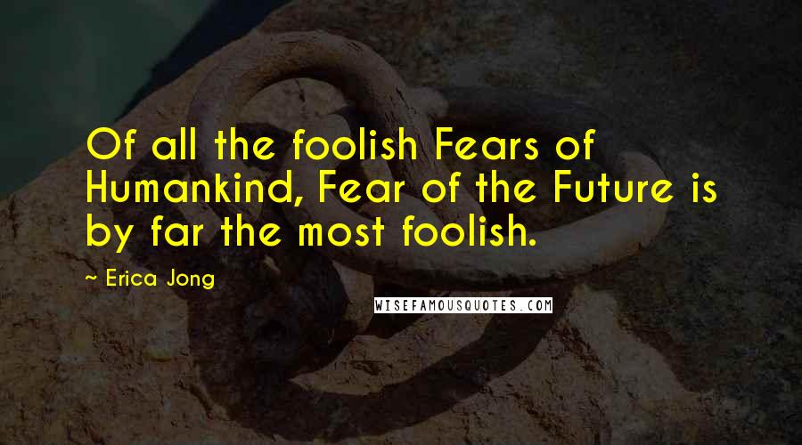 Erica Jong Quotes: Of all the foolish Fears of Humankind, Fear of the Future is by far the most foolish.
