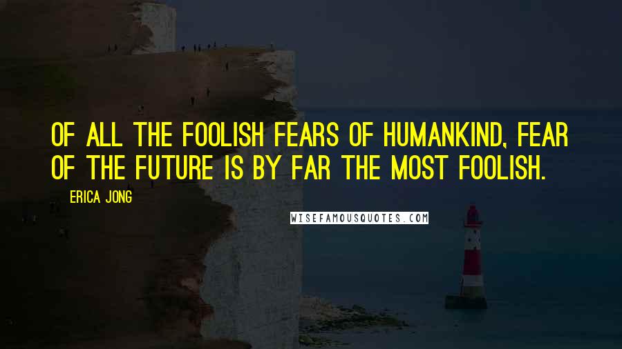 Erica Jong Quotes: Of all the foolish Fears of Humankind, Fear of the Future is by far the most foolish.