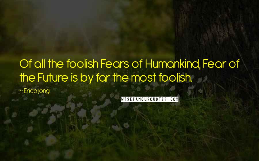 Erica Jong Quotes: Of all the foolish Fears of Humankind, Fear of the Future is by far the most foolish.