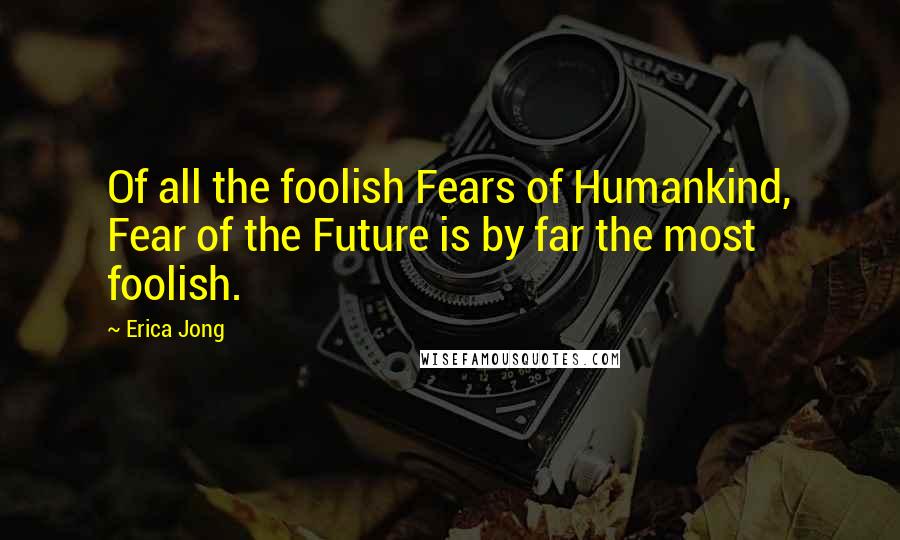 Erica Jong Quotes: Of all the foolish Fears of Humankind, Fear of the Future is by far the most foolish.