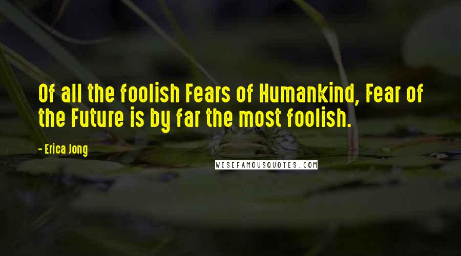 Erica Jong Quotes: Of all the foolish Fears of Humankind, Fear of the Future is by far the most foolish.