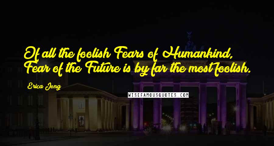 Erica Jong Quotes: Of all the foolish Fears of Humankind, Fear of the Future is by far the most foolish.