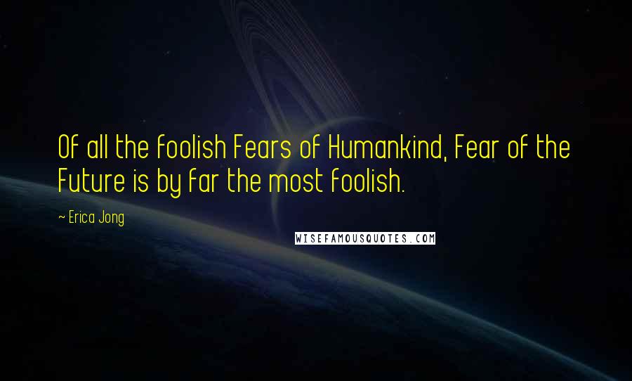 Erica Jong Quotes: Of all the foolish Fears of Humankind, Fear of the Future is by far the most foolish.