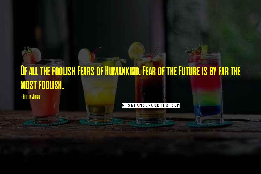 Erica Jong Quotes: Of all the foolish Fears of Humankind, Fear of the Future is by far the most foolish.