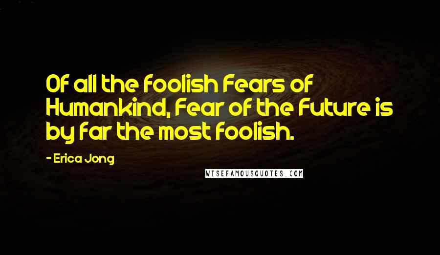 Erica Jong Quotes: Of all the foolish Fears of Humankind, Fear of the Future is by far the most foolish.