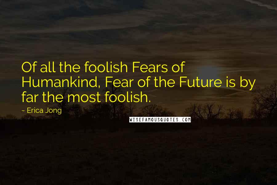 Erica Jong Quotes: Of all the foolish Fears of Humankind, Fear of the Future is by far the most foolish.