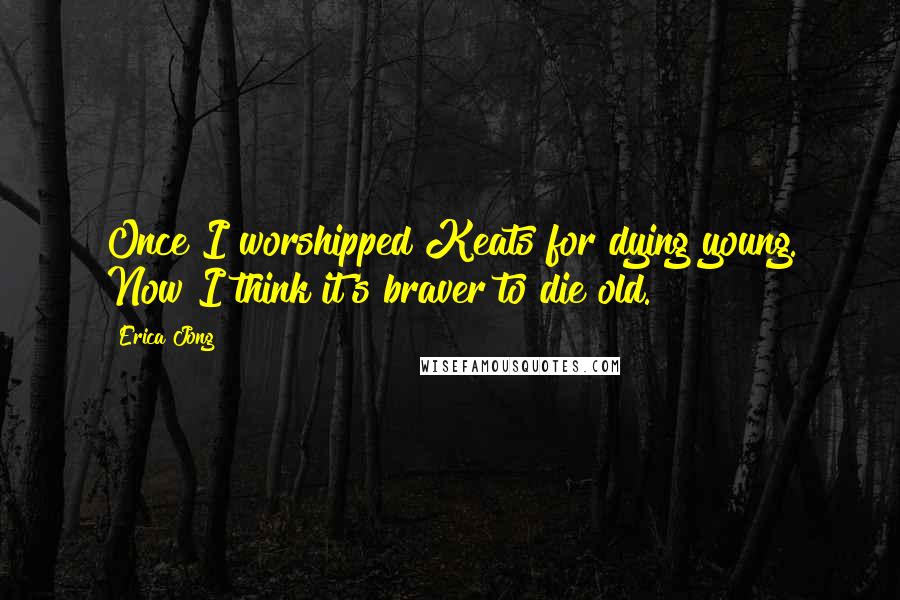 Erica Jong Quotes: Once I worshipped Keats for dying young. Now I think it's braver to die old.