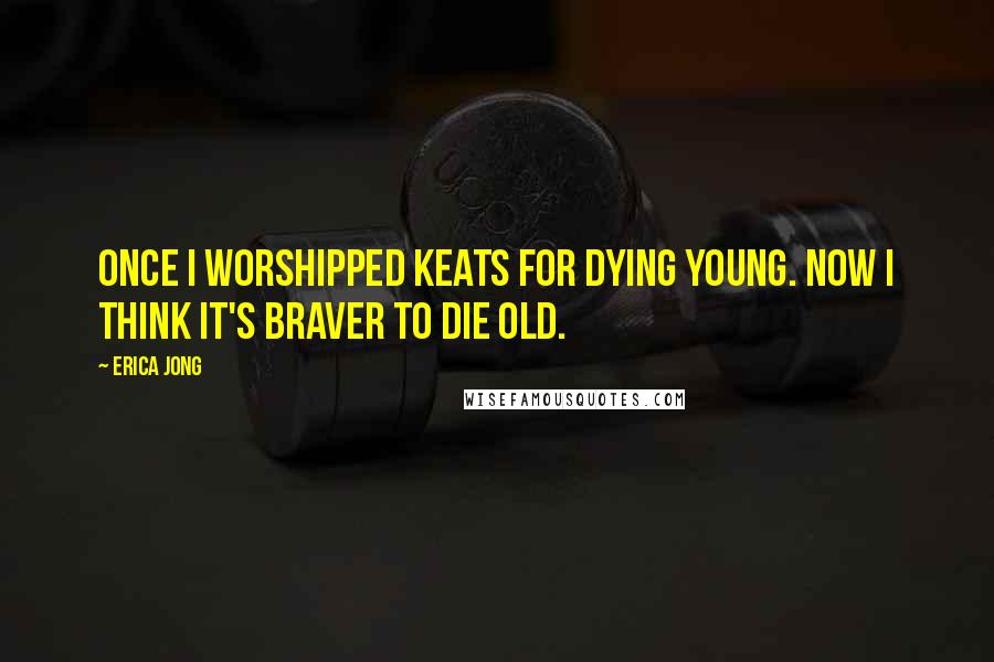 Erica Jong Quotes: Once I worshipped Keats for dying young. Now I think it's braver to die old.