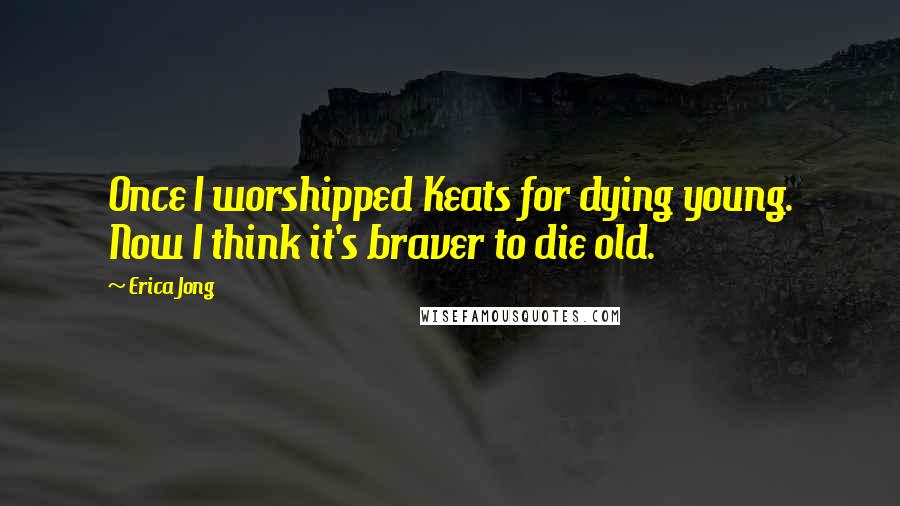 Erica Jong Quotes: Once I worshipped Keats for dying young. Now I think it's braver to die old.