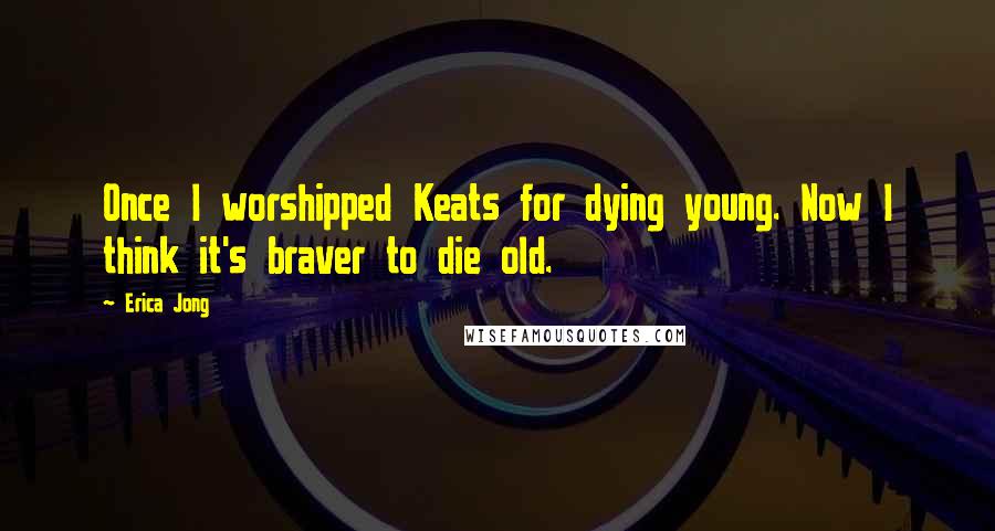 Erica Jong Quotes: Once I worshipped Keats for dying young. Now I think it's braver to die old.