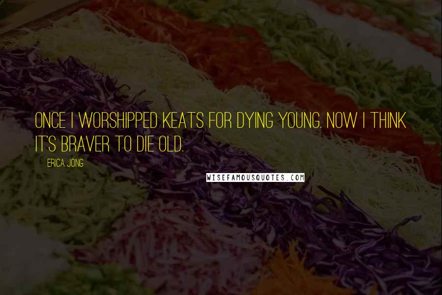 Erica Jong Quotes: Once I worshipped Keats for dying young. Now I think it's braver to die old.